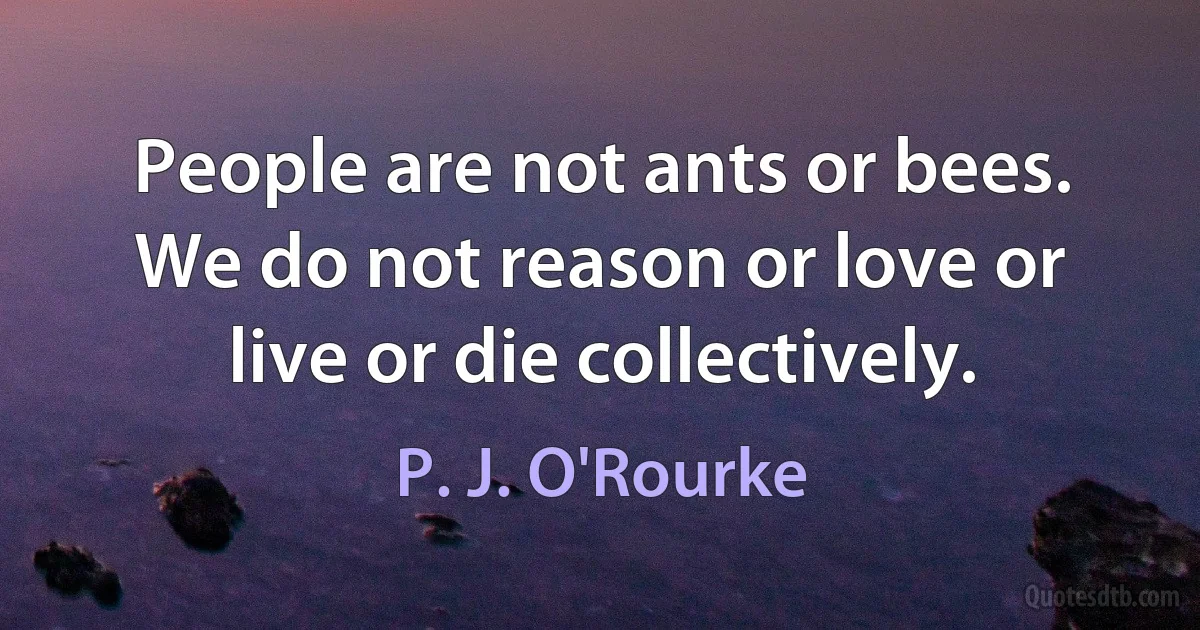 People are not ants or bees. We do not reason or love or live or die collectively. (P. J. O'Rourke)