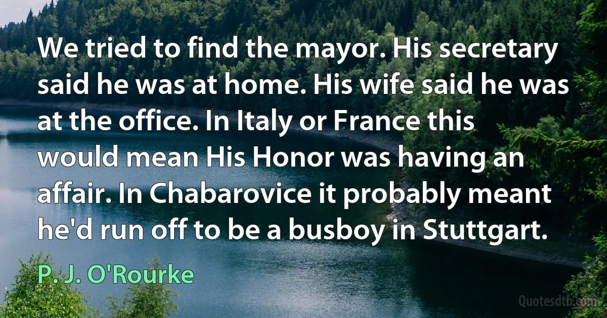 We tried to find the mayor. His secretary said he was at home. His wife said he was at the office. In Italy or France this would mean His Honor was having an affair. In Chabarovice it probably meant he'd run off to be a busboy in Stuttgart. (P. J. O'Rourke)