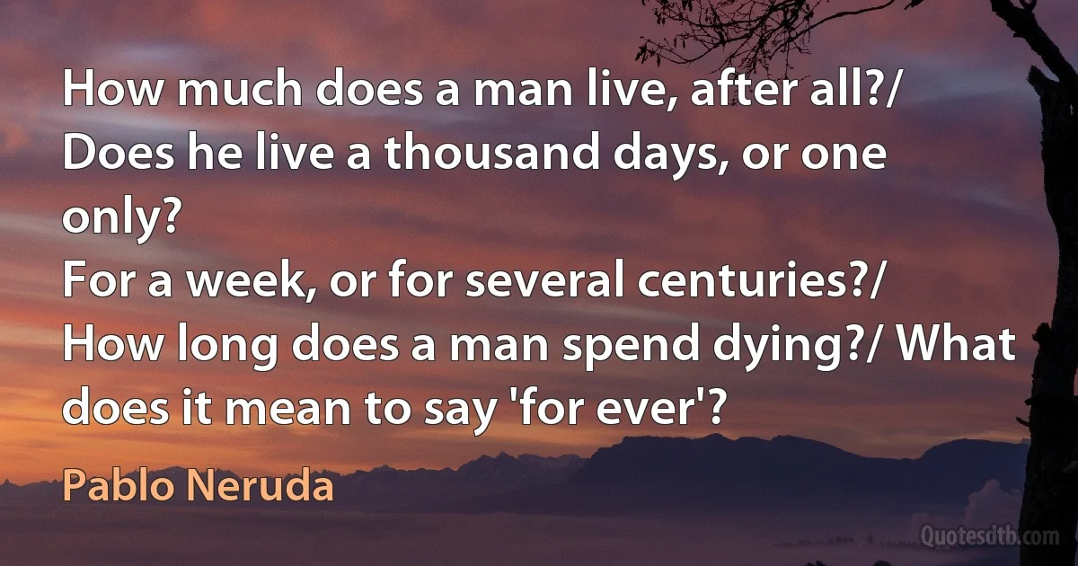 How much does a man live, after all?/ Does he live a thousand days, or one only?
For a week, or for several centuries?/ How long does a man spend dying?/ What does it mean to say 'for ever'? (Pablo Neruda)