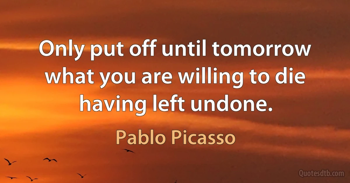 Only put off until tomorrow what you are willing to die having left undone. (Pablo Picasso)