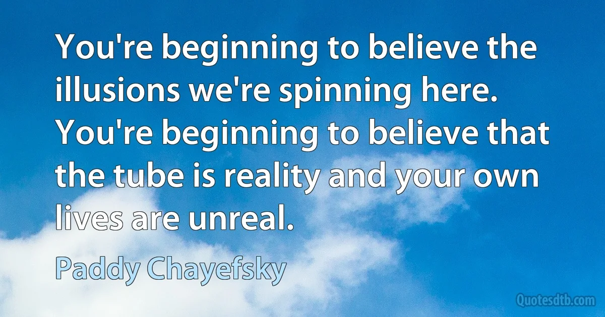 You're beginning to believe the illusions we're spinning here. You're beginning to believe that the tube is reality and your own lives are unreal. (Paddy Chayefsky)