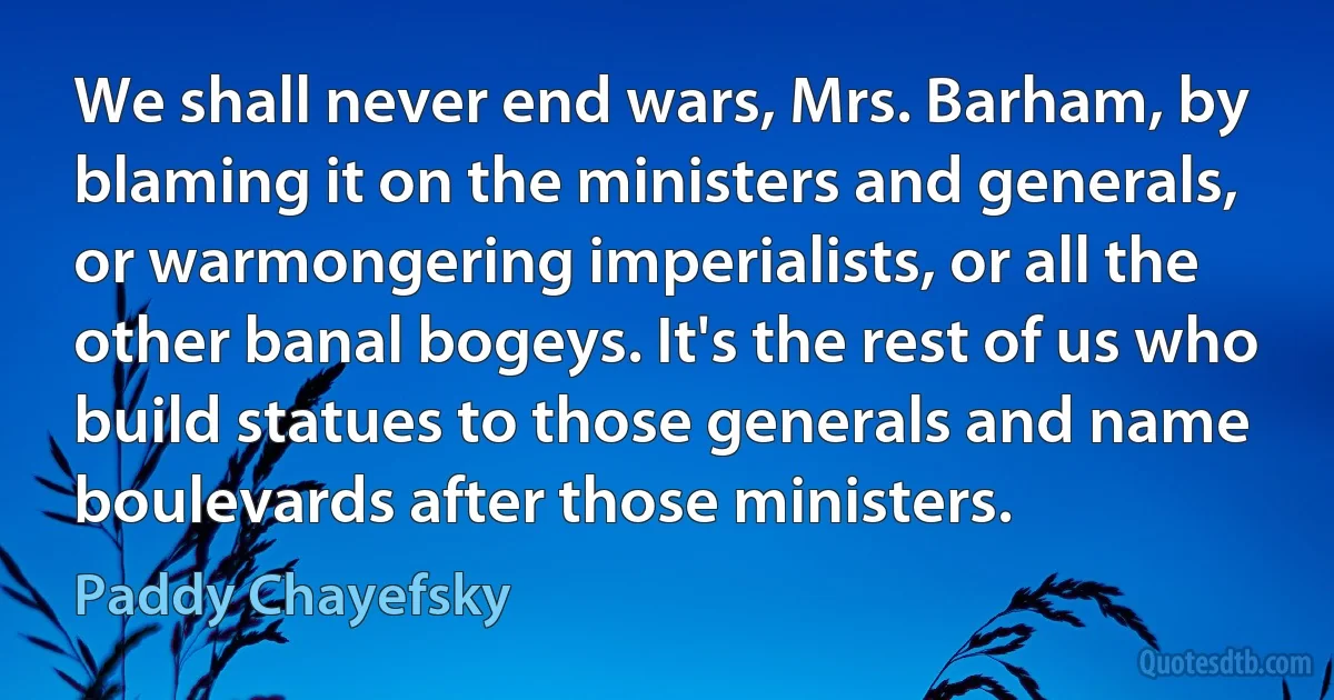 We shall never end wars, Mrs. Barham, by blaming it on the ministers and generals, or warmongering imperialists, or all the other banal bogeys. It's the rest of us who build statues to those generals and name boulevards after those ministers. (Paddy Chayefsky)