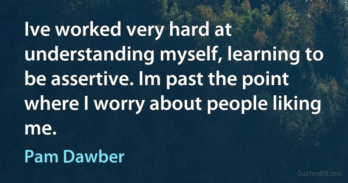 Ive worked very hard at understanding myself, learning to be assertive. Im past the point where I worry about people liking me. (Pam Dawber)