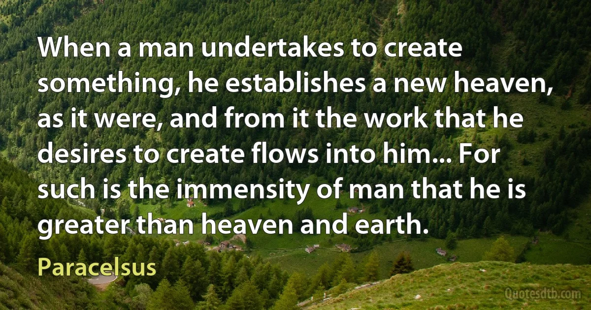 When a man undertakes to create something, he establishes a new heaven, as it were, and from it the work that he desires to create flows into him... For such is the immensity of man that he is greater than heaven and earth. (Paracelsus)