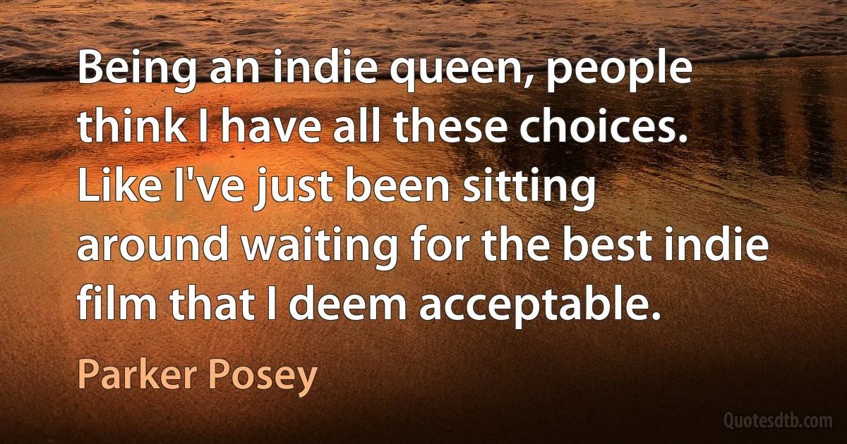 Being an indie queen, people think I have all these choices. Like I've just been sitting around waiting for the best indie film that I deem acceptable. (Parker Posey)