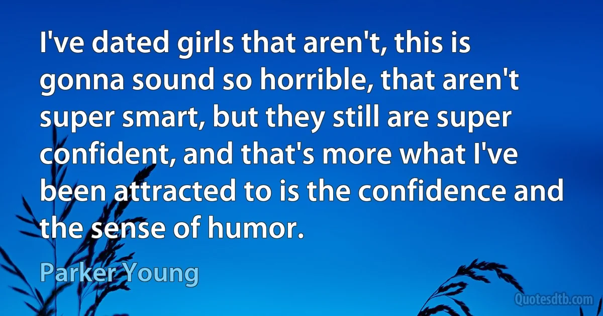 I've dated girls that aren't, this is gonna sound so horrible, that aren't super smart, but they still are super confident, and that's more what I've been attracted to is the confidence and the sense of humor. (Parker Young)