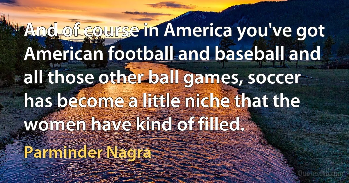 And of course in America you've got American football and baseball and all those other ball games, soccer has become a little niche that the women have kind of filled. (Parminder Nagra)