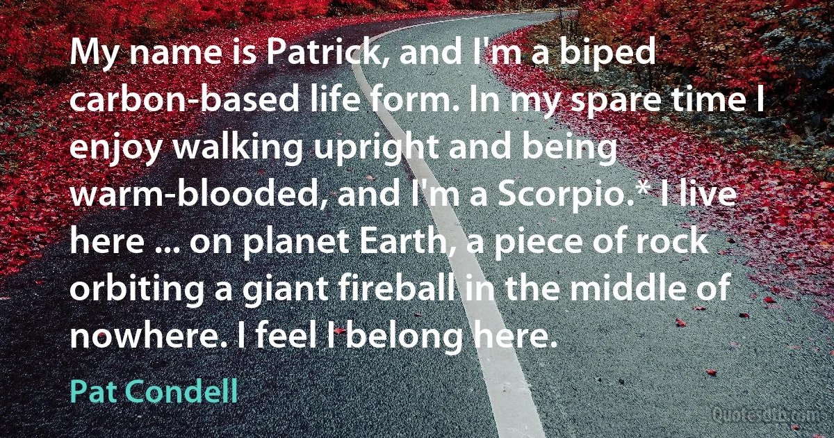 My name is Patrick, and I'm a biped carbon-based life form. In my spare time I enjoy walking upright and being warm-blooded, and I'm a Scorpio.* I live here ... on planet Earth, a piece of rock orbiting a giant fireball in the middle of nowhere. I feel I belong here. (Pat Condell)