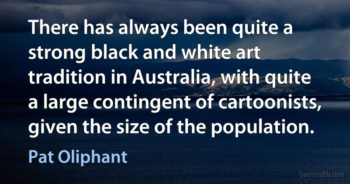 There has always been quite a strong black and white art tradition in Australia, with quite a large contingent of cartoonists, given the size of the population. (Pat Oliphant)