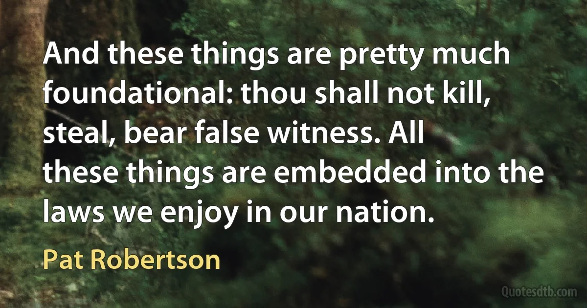 And these things are pretty much foundational: thou shall not kill, steal, bear false witness. All these things are embedded into the laws we enjoy in our nation. (Pat Robertson)