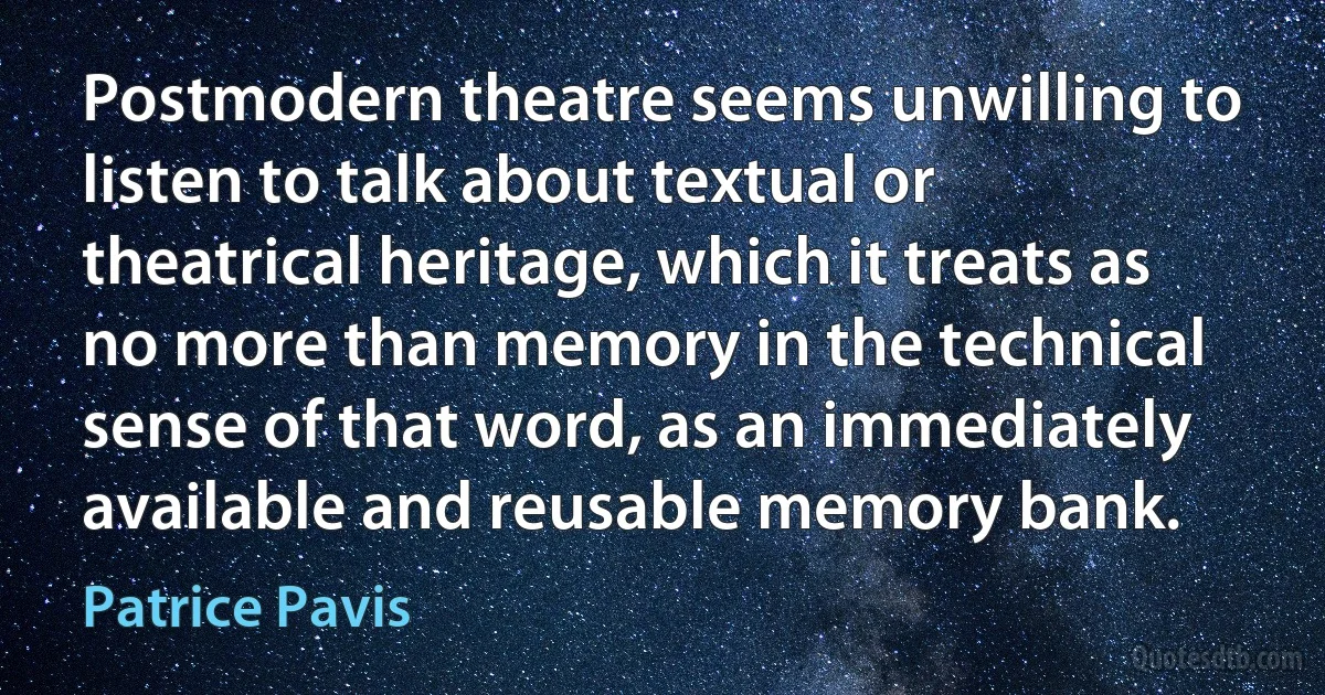 Postmodern theatre seems unwilling to listen to talk about textual or theatrical heritage, which it treats as no more than memory in the technical sense of that word, as an immediately available and reusable memory bank. (Patrice Pavis)