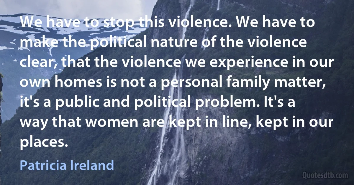 We have to stop this violence. We have to make the political nature of the violence clear, that the violence we experience in our own homes is not a personal family matter, it's a public and political problem. It's a way that women are kept in line, kept in our places. (Patricia Ireland)