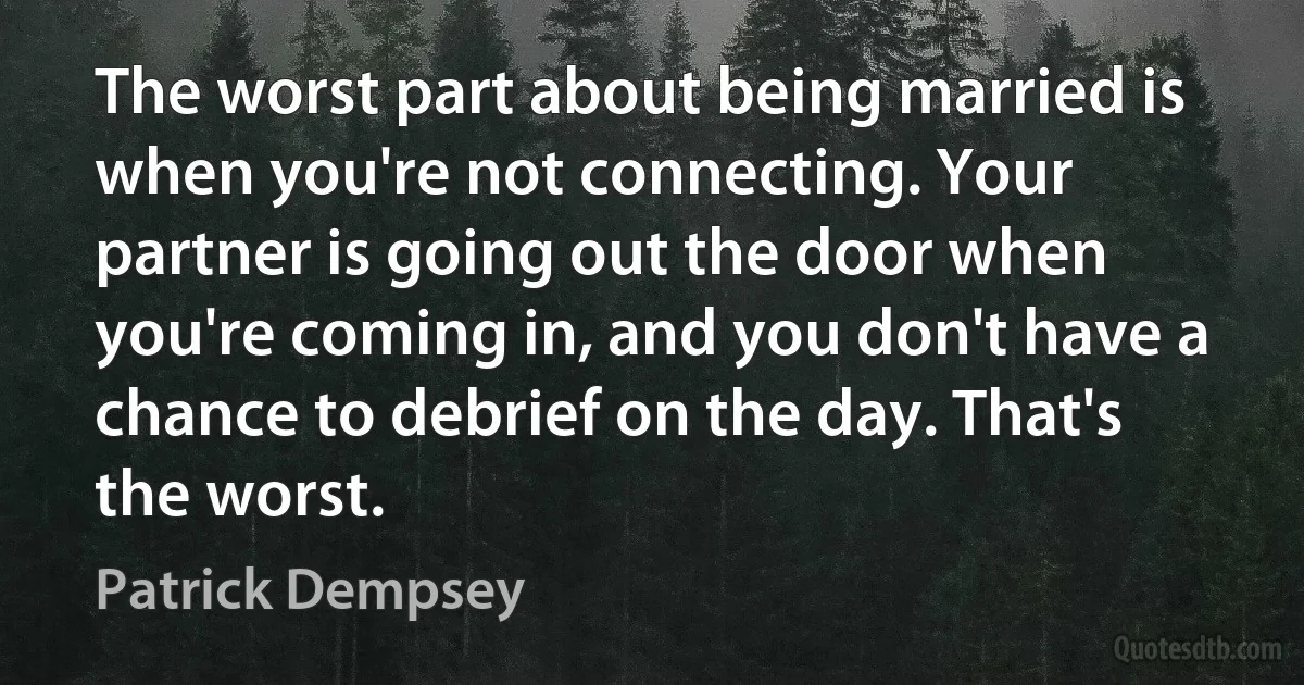 The worst part about being married is when you're not connecting. Your partner is going out the door when you're coming in, and you don't have a chance to debrief on the day. That's the worst. (Patrick Dempsey)