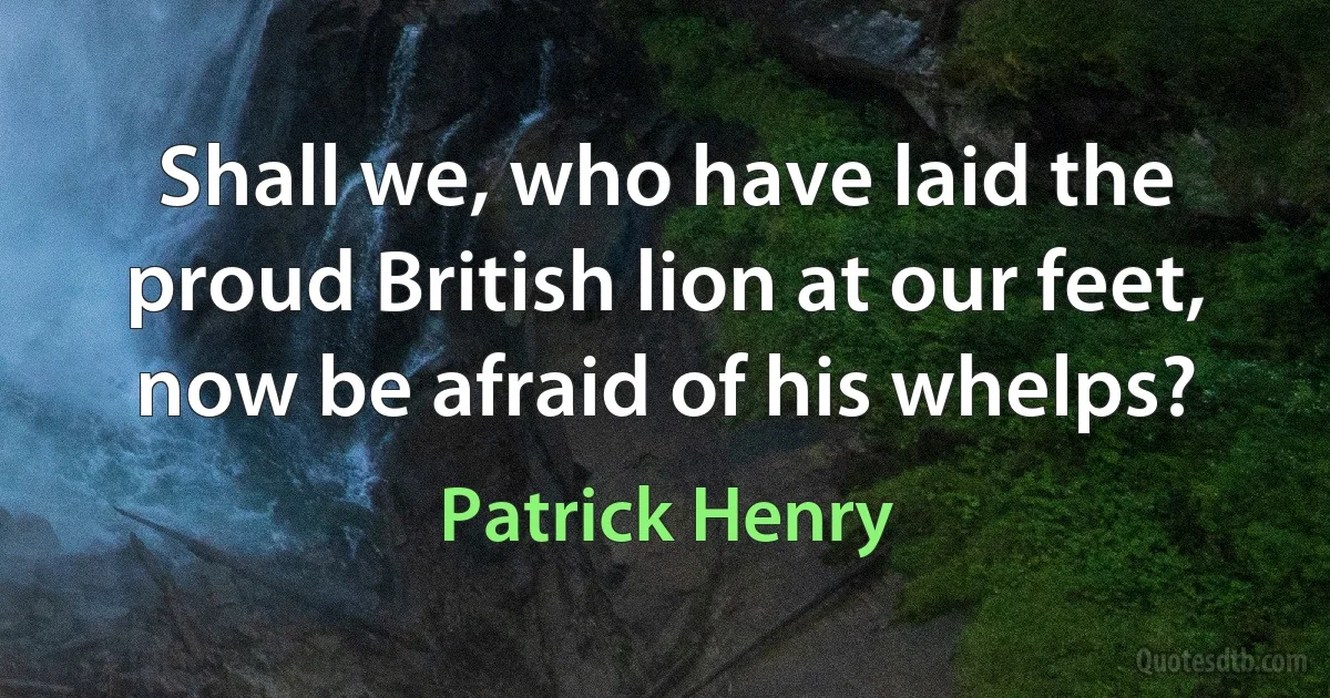 Shall we, who have laid the proud British lion at our feet, now be afraid of his whelps? (Patrick Henry)