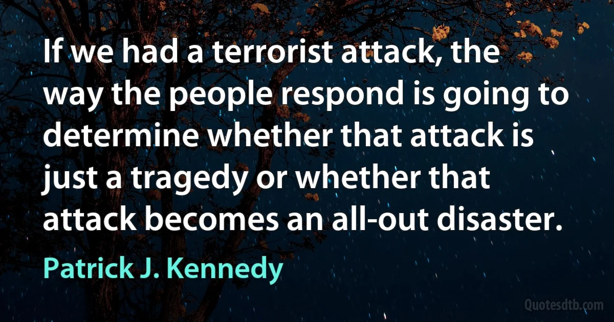 If we had a terrorist attack, the way the people respond is going to determine whether that attack is just a tragedy or whether that attack becomes an all-out disaster. (Patrick J. Kennedy)