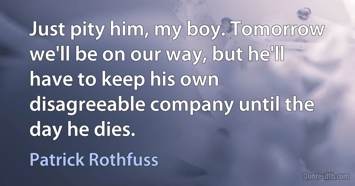 Just pity him, my boy. Tomorrow we'll be on our way, but he'll have to keep his own disagreeable company until the day he dies. (Patrick Rothfuss)