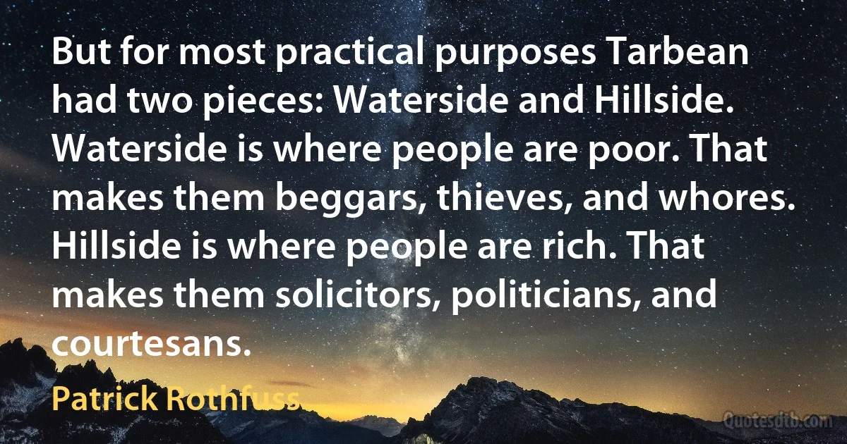 But for most practical purposes Tarbean had two pieces: Waterside and Hillside. Waterside is where people are poor. That makes them beggars, thieves, and whores. Hillside is where people are rich. That makes them solicitors, politicians, and courtesans. (Patrick Rothfuss)