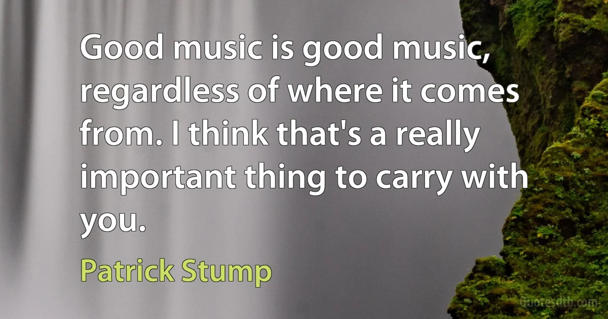 Good music is good music, regardless of where it comes from. I think that's a really important thing to carry with you. (Patrick Stump)