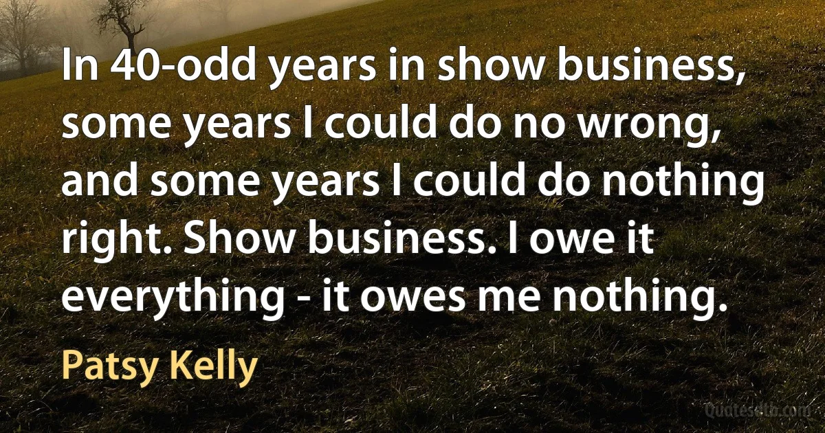 In 40-odd years in show business, some years I could do no wrong, and some years I could do nothing right. Show business. I owe it everything - it owes me nothing. (Patsy Kelly)