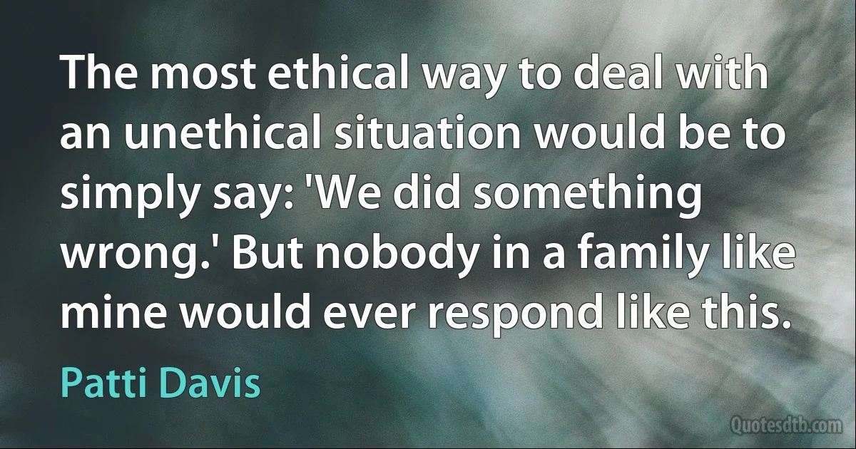 The most ethical way to deal with an unethical situation would be to simply say: 'We did something wrong.' But nobody in a family like mine would ever respond like this. (Patti Davis)