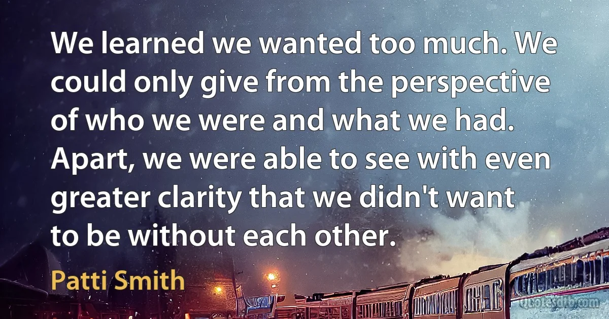 We learned we wanted too much. We could only give from the perspective of who we were and what we had. Apart, we were able to see with even greater clarity that we didn't want to be without each other. (Patti Smith)