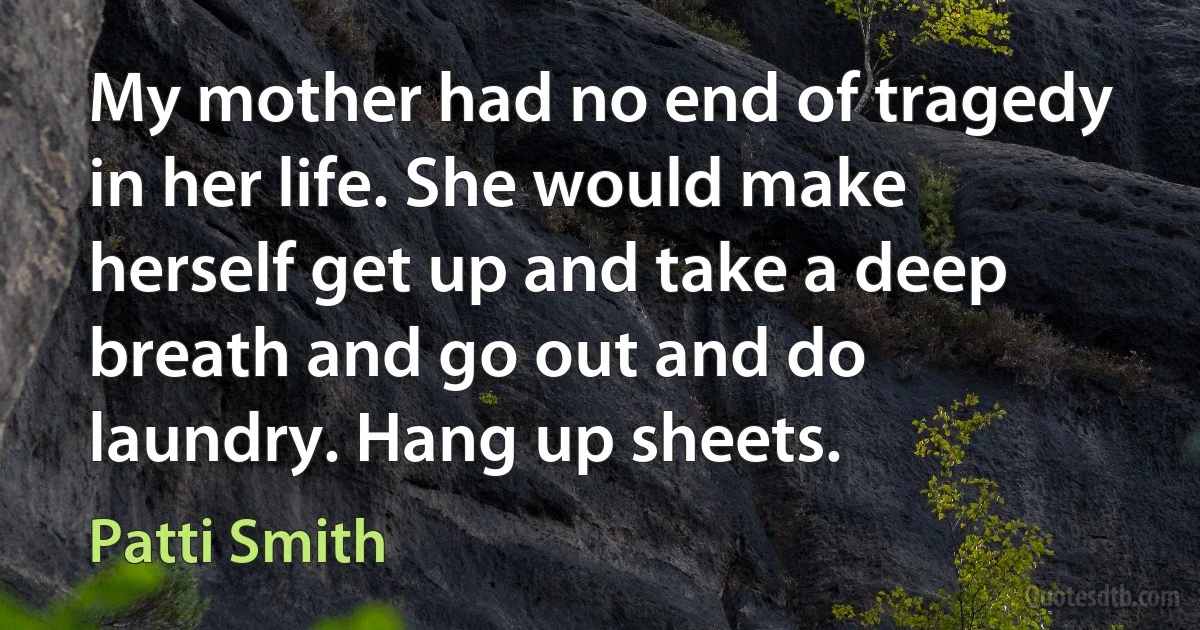 My mother had no end of tragedy in her life. She would make herself get up and take a deep breath and go out and do laundry. Hang up sheets. (Patti Smith)