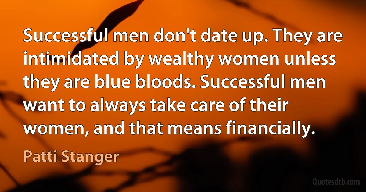 Successful men don't date up. They are intimidated by wealthy women unless they are blue bloods. Successful men want to always take care of their women, and that means financially. (Patti Stanger)