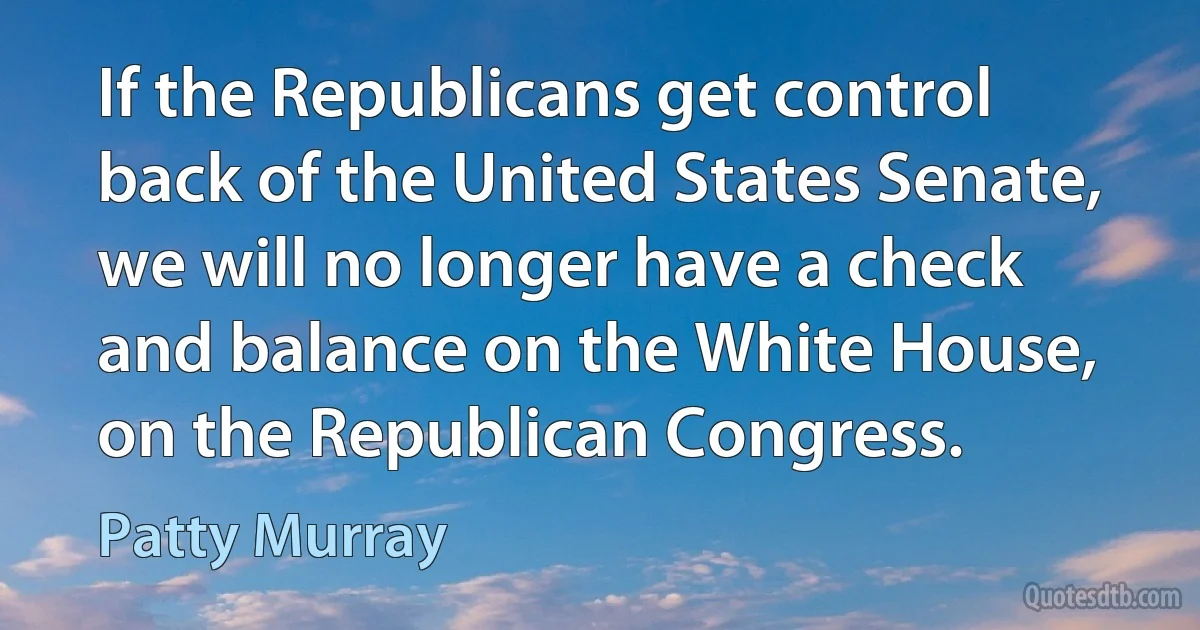 If the Republicans get control back of the United States Senate, we will no longer have a check and balance on the White House, on the Republican Congress. (Patty Murray)