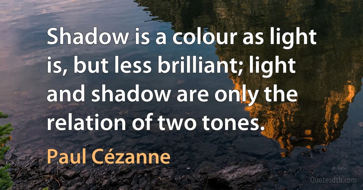 Shadow is a colour as light is, but less brilliant; light and shadow are only the relation of two tones. (Paul Cézanne)