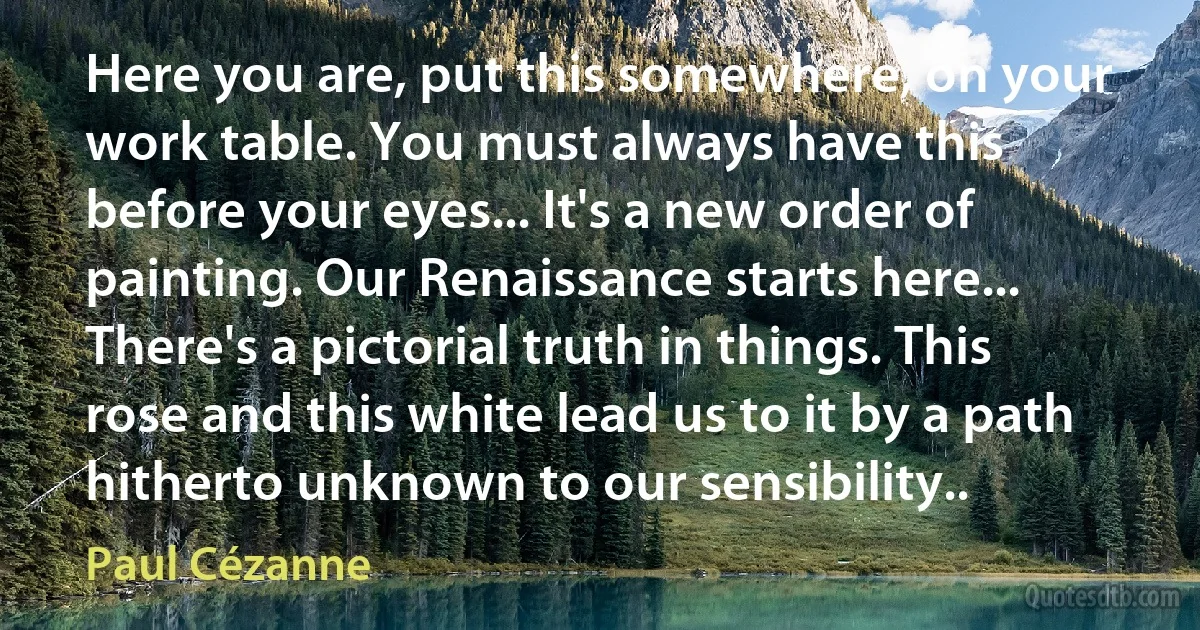 Here you are, put this somewhere, on your work table. You must always have this before your eyes... It's a new order of painting. Our Renaissance starts here... There's a pictorial truth in things. This rose and this white lead us to it by a path hitherto unknown to our sensibility.. (Paul Cézanne)