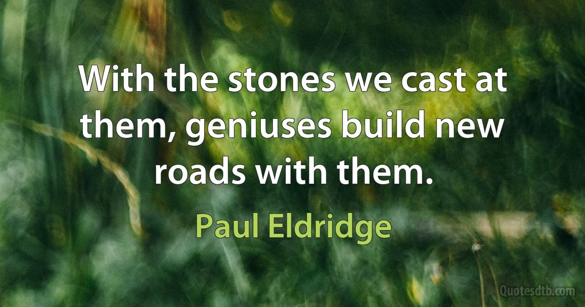 With the stones we cast at them, geniuses build new roads with them. (Paul Eldridge)