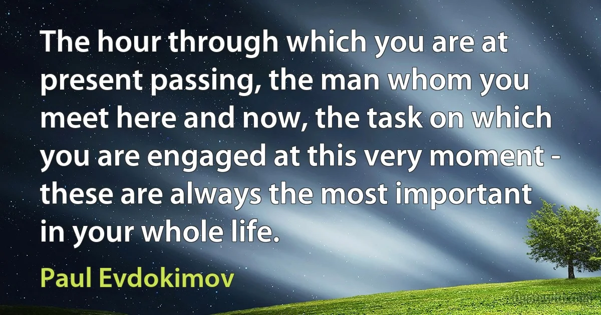 The hour through which you are at present passing, the man whom you meet here and now, the task on which you are engaged at this very moment - these are always the most important in your whole life. (Paul Evdokimov)