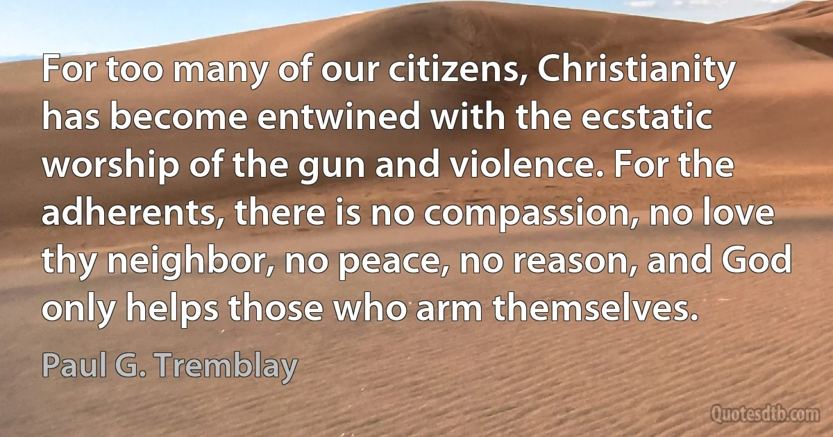 For too many of our citizens, Christianity has become entwined with the ecstatic worship of the gun and violence. For the adherents, there is no compassion, no love thy neighbor, no peace, no reason, and God only helps those who arm themselves. (Paul G. Tremblay)