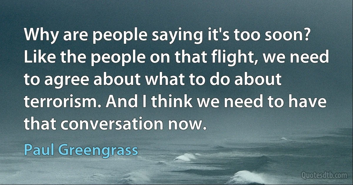 Why are people saying it's too soon? Like the people on that flight, we need to agree about what to do about terrorism. And I think we need to have that conversation now. (Paul Greengrass)