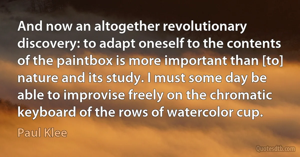 And now an altogether revolutionary discovery: to adapt oneself to the contents of the paintbox is more important than [to] nature and its study. I must some day be able to improvise freely on the chromatic keyboard of the rows of watercolor cup. (Paul Klee)