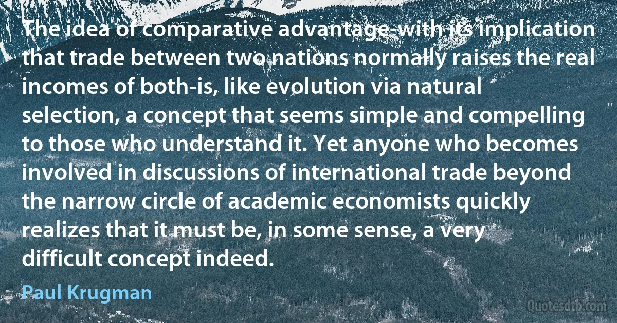 The idea of comparative advantage-with its implication that trade between two nations normally raises the real incomes of both-is, like evolution via natural selection, a concept that seems simple and compelling to those who understand it. Yet anyone who becomes involved in discussions of international trade beyond the narrow circle of academic economists quickly realizes that it must be, in some sense, a very difficult concept indeed. (Paul Krugman)