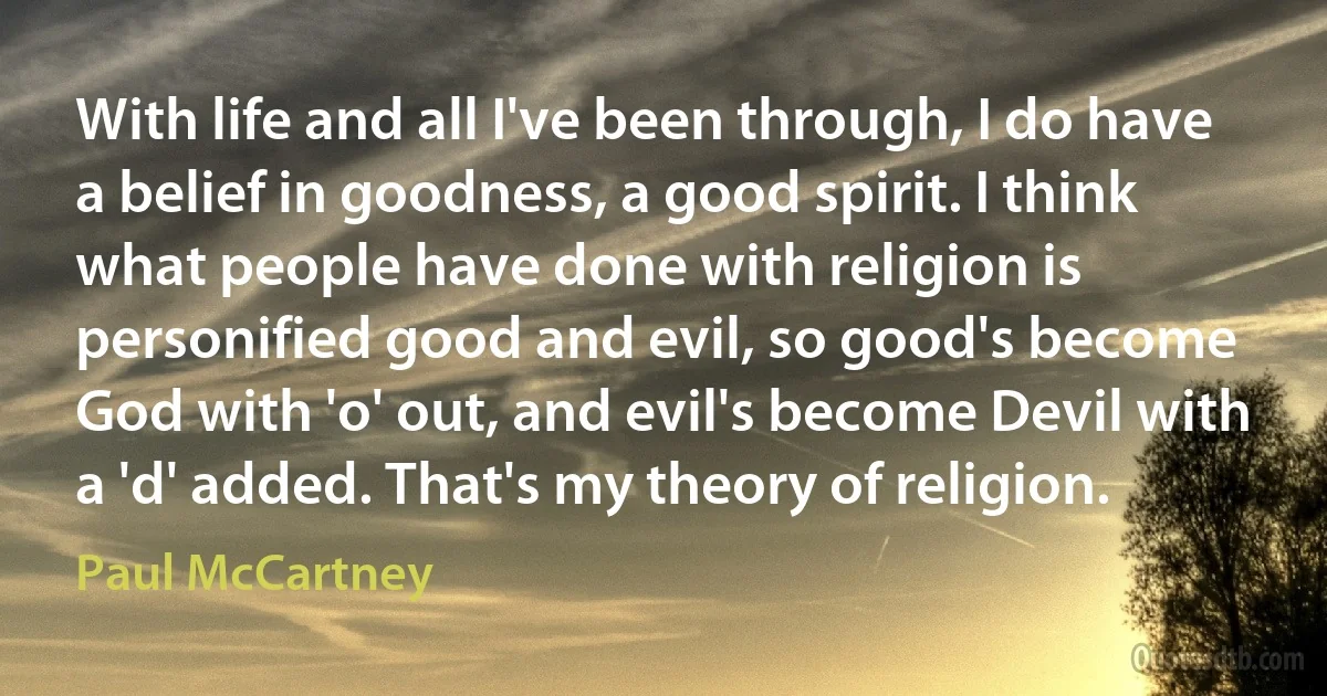 With life and all I've been through, I do have a belief in goodness, a good spirit. I think what people have done with religion is personified good and evil, so good's become God with 'o' out, and evil's become Devil with a 'd' added. That's my theory of religion. (Paul McCartney)