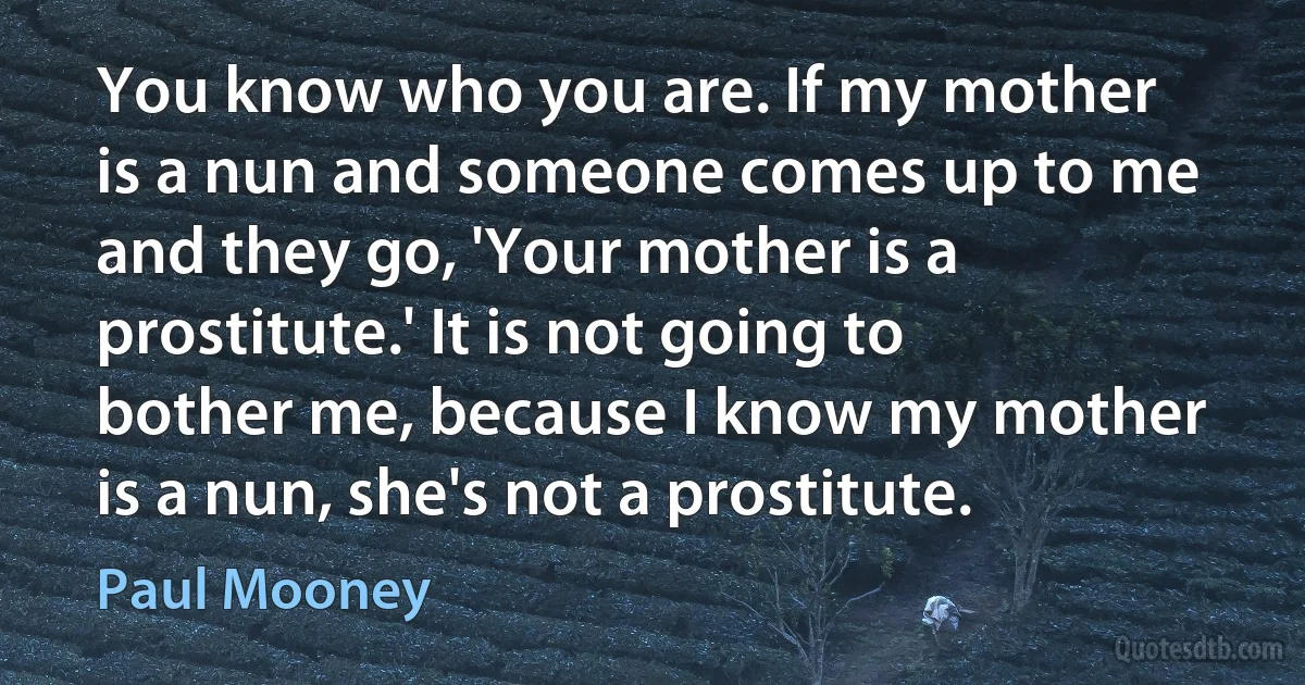 You know who you are. If my mother is a nun and someone comes up to me and they go, 'Your mother is a prostitute.' It is not going to bother me, because I know my mother is a nun, she's not a prostitute. (Paul Mooney)