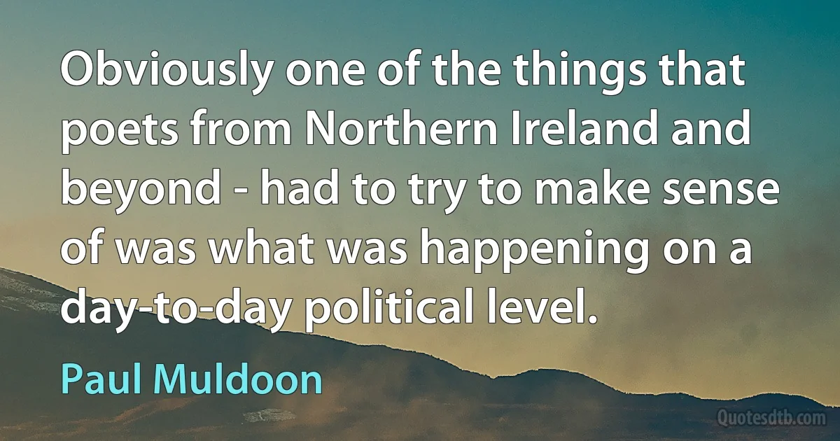 Obviously one of the things that poets from Northern Ireland and beyond - had to try to make sense of was what was happening on a day-to-day political level. (Paul Muldoon)