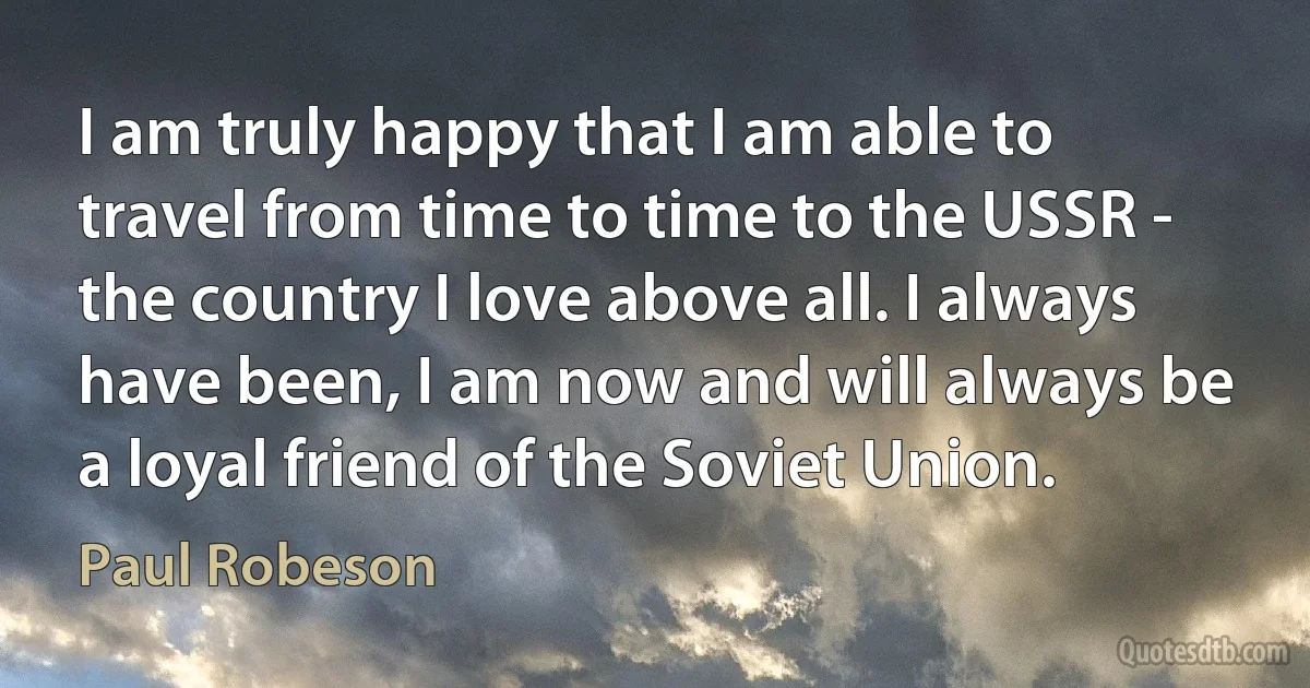 I am truly happy that I am able to travel from time to time to the USSR - the country I love above all. I always have been, I am now and will always be a loyal friend of the Soviet Union. (Paul Robeson)