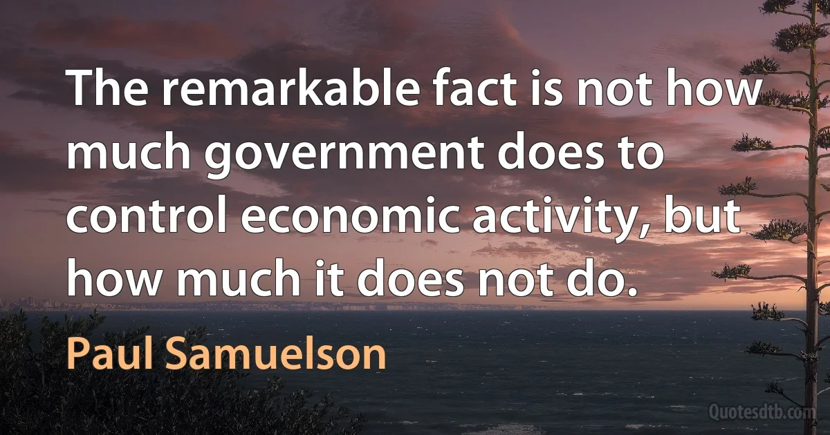 The remarkable fact is not how much government does to control economic activity, but how much it does not do. (Paul Samuelson)