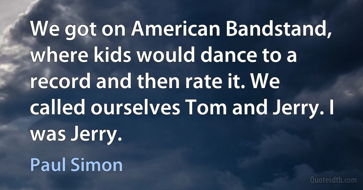 We got on American Bandstand, where kids would dance to a record and then rate it. We called ourselves Tom and Jerry. I was Jerry. (Paul Simon)