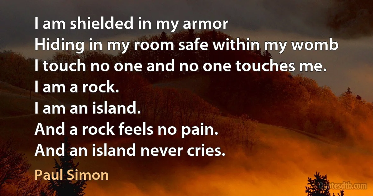 I am shielded in my armor
Hiding in my room safe within my womb
I touch no one and no one touches me.
I am a rock.
I am an island.
And a rock feels no pain.
And an island never cries. (Paul Simon)