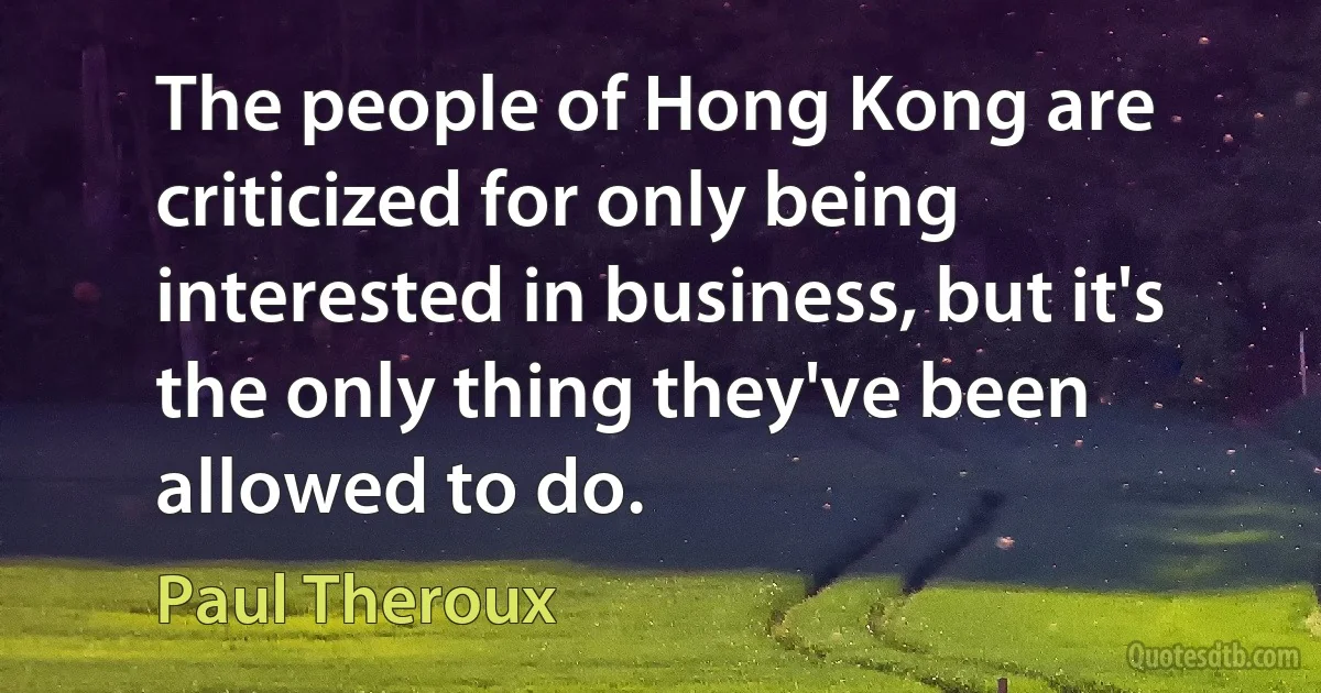 The people of Hong Kong are criticized for only being interested in business, but it's the only thing they've been allowed to do. (Paul Theroux)