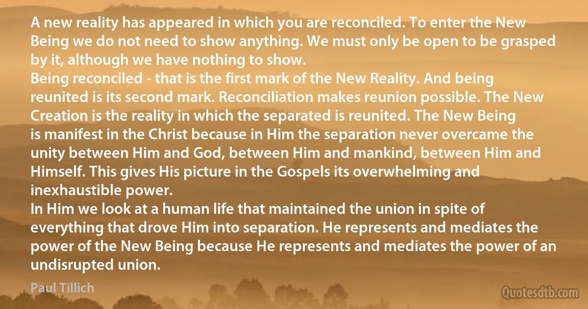 A new reality has appeared in which you are reconciled. To enter the New Being we do not need to show anything. We must only be open to be grasped by it, although we have nothing to show.
Being reconciled - that is the first mark of the New Reality. And being reunited is its second mark. Reconciliation makes reunion possible. The New Creation is the reality in which the separated is reunited. The New Being is manifest in the Christ because in Him the separation never overcame the unity between Him and God, between Him and mankind, between Him and Himself. This gives His picture in the Gospels its overwhelming and inexhaustible power.
In Him we look at a human life that maintained the union in spite of everything that drove Him into separation. He represents and mediates the power of the New Being because He represents and mediates the power of an undisrupted union. (Paul Tillich)