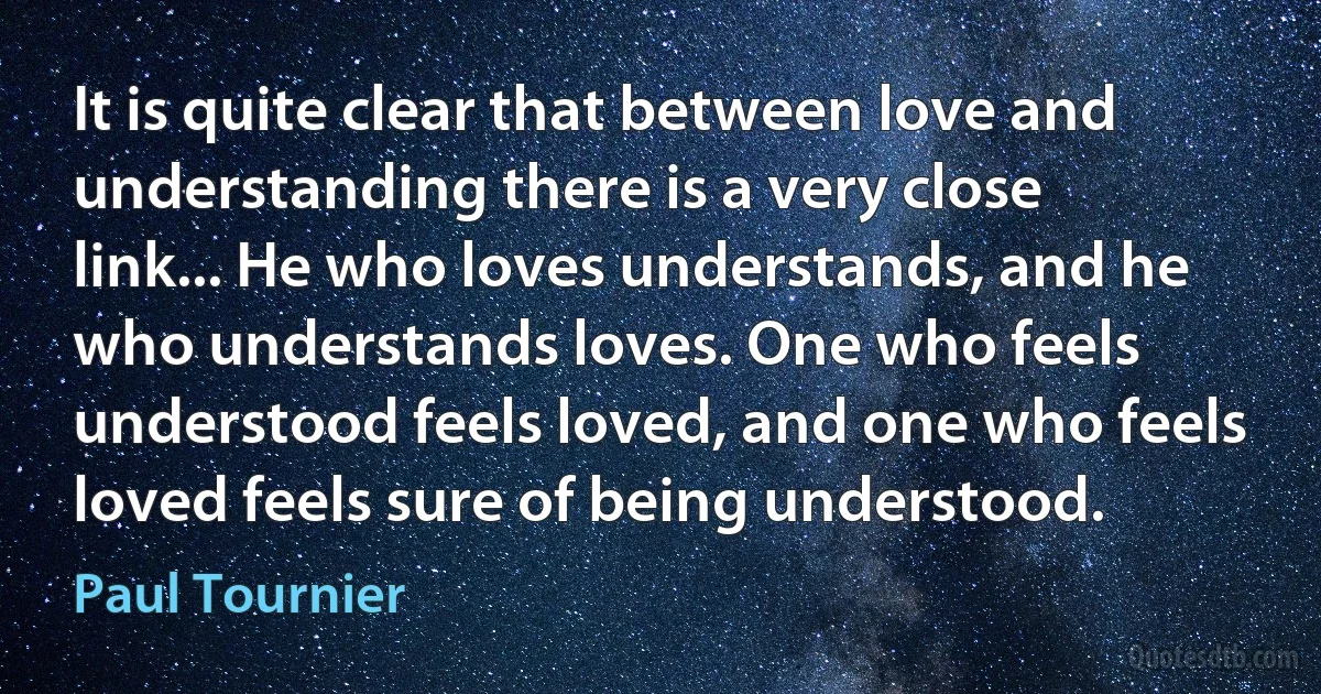 It is quite clear that between love and understanding there is a very close link... He who loves understands, and he who understands loves. One who feels understood feels loved, and one who feels loved feels sure of being understood. (Paul Tournier)