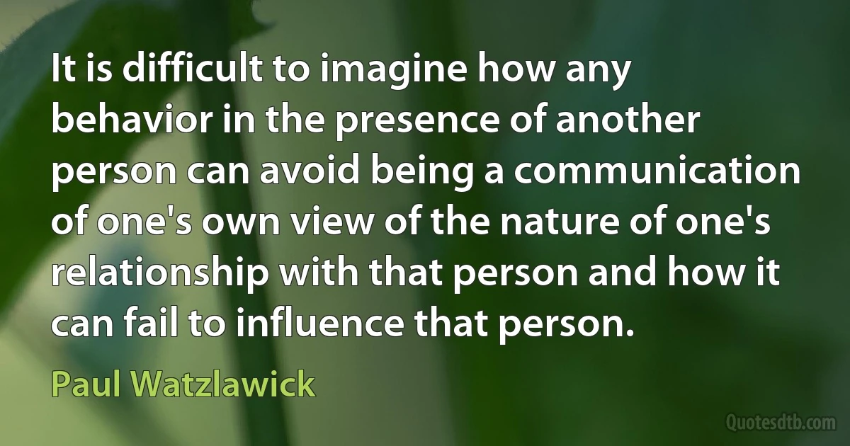 It is difficult to imagine how any behavior in the presence of another person can avoid being a communication of one's own view of the nature of one's relationship with that person and how it can fail to influence that person. (Paul Watzlawick)