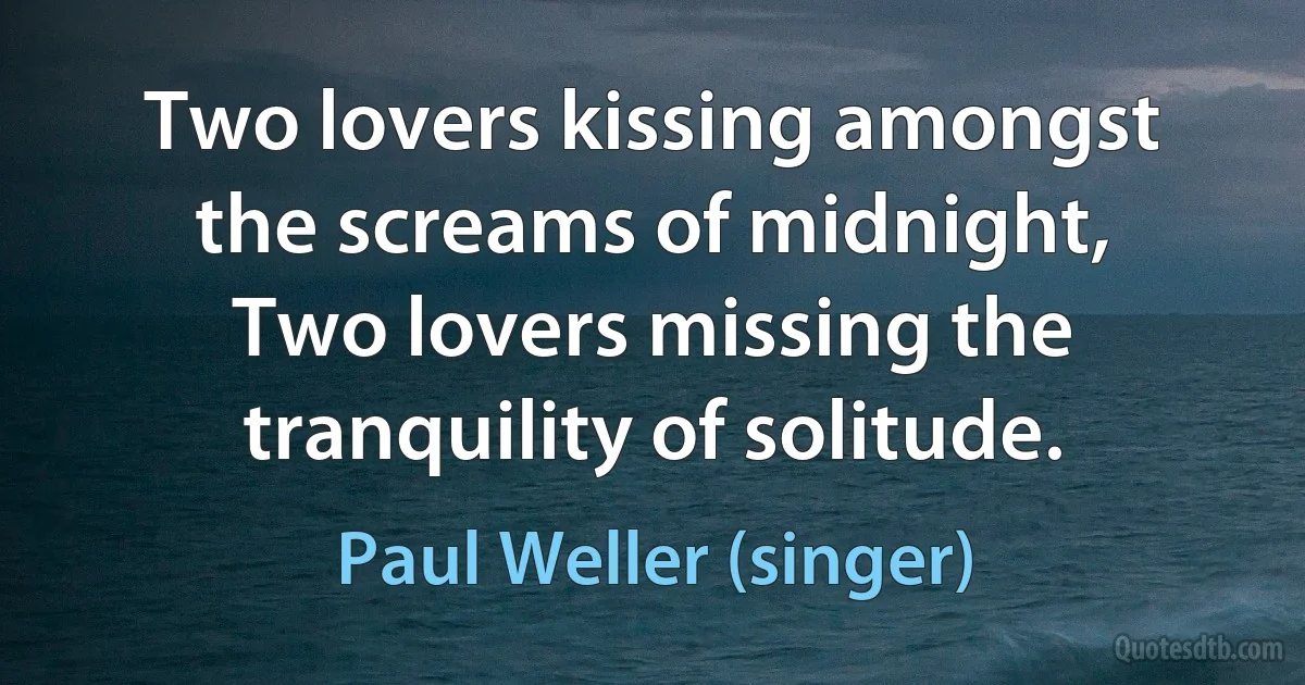 Two lovers kissing amongst the screams of midnight,
Two lovers missing the tranquility of solitude. (Paul Weller (singer))