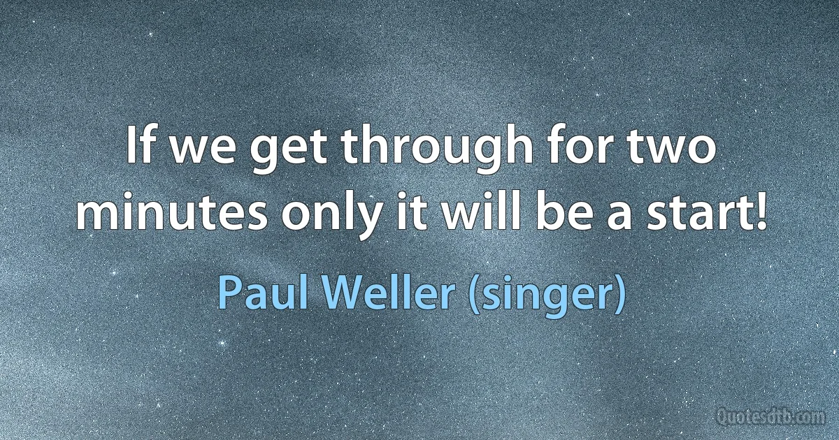 If we get through for two minutes only it will be a start! (Paul Weller (singer))