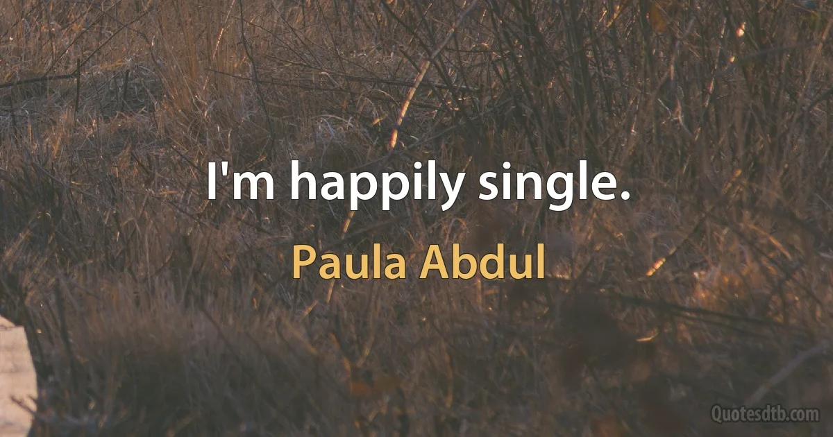 I'm happily single. (Paula Abdul)